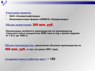 Участники проекта:  ОАО «Салаватнефтемаш» Инжиниринговая фирма « GEMCO » (Нидерланды) Организация литейного производства по производству стального литья мощностью 8000 тонн в год с весом изделия от 7-8 кг до 1000 кг. Объем инвестиций:   200  млн. руб.   Объем производства:  увеличение объемов производства на  4 00  млн. руб.  в год с (в ценах 2007 года). Создание новых рабочих мест:   ~  150 
