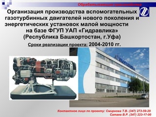 Организация производства вспомогательных газотурбинных двигателей нового поколения и энергетических установок малой мощности  на базе ФГУП УАП «Гидравлика»  (Республика Башкортостан, г.Уфа) Сроки реализации проекта:   2004-2010 гг. Контактное лицо по проекту: Смирнова Т.В.  (347)  273-59-29 Сатаев В.Р. (347) 223-17-00 Обрабатывающие производства 