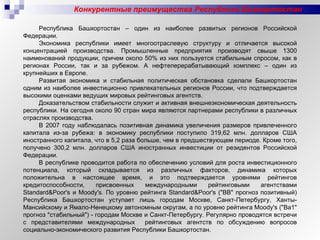 Конкурентные преимущества Республики Башкортостан Республика Башкортостан – один из наиболее развитых регионов Российской Федерации. Экономика республики имеет многоотраслевую структуру и отличается высокой концентрацией производства. Промышленные предприятия производят свыше 1300 наименований продукции, причем около 50% из них пользуется стабильным спросом, как в регионах России, так и за рубежом. А нефтеперерабатывающий комплекс – один из крупнейших в Европе. Развитая экономика и стабильная политическая обстановка сделали Башкортостан одним из наиболее инвестиционно привлекательных регионов России, что подтверждается высокими оценками ведущих мировых рейтинговых агентств. Доказательством стабильности служит и активная внешнеэкономическая деятельность республики. На сегодня около 90 стран мира являются партнерами республики в различных отраслях производства. В 2007 году наблюдалась позитивная динамика увеличения размеров привлеченного капитала из-за рубежа: в экономику республики поступило 319,62 млн. долларов США иностранного капитала, что в 5,2 раза больше, чем в предшествующем периоде. Кроме того, получено 300,2 млн. долларов США иностранных инвестиции от резидентов Российской Федерации. В республике проводится работа по обеспечению условий для роста инвестиционного потенциала, который складывается из различных факторов, динамика которых положительна в настоящее время, и это подтверждается уровнями рейтингов кредитоспособности, присвоенных международными рейтинговыми агентствами Standard&Poor's и Moody's. По уровню рейтинга Standard&Poor's ("ВВ" прогноз позитивный) Республика Башкортостан уступает лишь городам Москве, Санкт-Петербургу, Ханты-Мансийскому и Ямало-Ненецкому автономным округам, а по уровню рейтинга Moody's ("Ва1" прогноз "стабильный") - городам Москве и Санкт-Петербургу. Регулярно проводятся встречи с представителями международных  рейтинговых агентств по обсуждению вопросов социально-экономического развития Республики Башкортостан. 