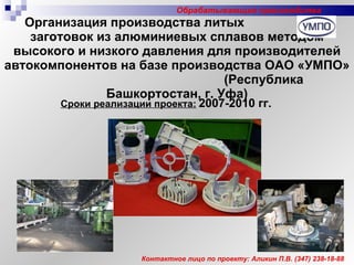 Организация производства литых  заготовок из алюминиевых сплавов методом высокого и низкого давления для производителей автокомпонентов на базе производства ОАО «УМПО»  (Республика Башкортостан, г. Уфа) Сроки реализации проекта:   2007-2010 гг. Контактное лицо по проекту: Аликин П.В.  (347)  238-18-88 Обрабатывающие производства 