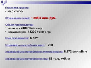 ОАО «УМПО» Объем инвестиций:   ~  298,3 млн. руб. Участники проекта : Объем производства:   в кокиль –  2400 тонн   в год; под давлением -  13200 тонн   в год. Создание новых рабочих мест:   ~  200 Годовой объем потребления газа:   86 тыс. куб. м Годовой объем потребления электроэнергии:   8,172 млн кВт.ч Срок окупаемости:   6 лет 