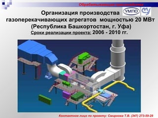 Организация производства  газоперекачивающих агрегатов  мощностью 20 МВт  (Республика Башкортостан, г. Уфа) Сроки реализации проекта:   2006 - 20 10  гг. Контактное лицо по проекту: Смирнова Т.В.  (347)  273-59-29 Обрабатывающие производства 