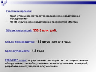 ОАО   «Уфимское моторостроительное производственное объединение»   ФГУП «Научно-производственное предприятие «Мотор» Объем инвестиций:   330,5 млн. руб. Объем производства:   185 штук  (2009-2018 годы). Участники проекта: 2006-2007 годы:  осуществлены мероприятия по закупке нового оборудования, переоборудованию производственных площадей, разработке конструкторской документации. Срок окупаемости:   4,2 года 