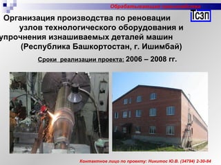 Контактное лицо по проекту: Никитос Ю.В. (34794) 2-30-84 Сроки  реализации проекта:   2006 – 2008 гг.   Организация производства по реновации  узлов технологического оборудования и упрочнения изнашиваемых деталей машин  (Республика Башкортостан, г. Ишимбай) Обрабатывающие производства 