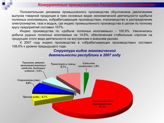 Положительная динамика промышленного производства обусловлена увеличением выпуска товарной продукции в трех основных видах экономической деятельности  « добыча полезных ископаемых », « обрабатывающие производства », « производство и распределение электроэнергии, газа и воды »,  где индекс промышленного производства в целом по полному кругу предприятий составил 107%.  Индекс производства по «добыче полезных ископаемых» - 100,9%. Увеличилась добыча рудных полезных ископаемых на 14,6%, обеспеченная стабильным спросом на продукцию этого вида деятельности на внутреннем и внешнем рынках.  К 2007 году индекс производства в «обрабатывающих производствах» составил 108,9% к уровню предыдущего года.  Конкурентные преимущества Республики Башкортостан Структура видов экономической деятельности республики в 2007 году 