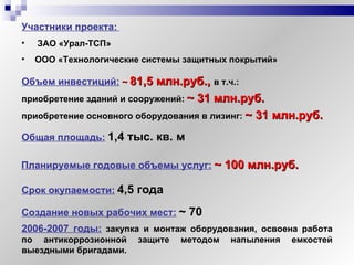 Участники   проекта:   ЗАО «Урал-ТСП» ООО «Технологические системы защитных покрытий» Объем инвестиций:   ~   81,5 млн.руб.,  в т.ч.: приобретение зданий и сооружений:   ~   31 млн.руб. приобретение основного оборудования в лизинг:   ~   31 млн.руб. Создание новых рабочих мест:   ~  70 Срок окупаемости:   4,5 года 2006-2007 годы:  закупка и монтаж оборудования, освоена работа по антикоррозионной защите методом напыления емкостей выездными бригадами. Общая площадь:   1,4 тыс. кв. м Планируемые годовые объемы услуг:   ~   100 млн.руб. 