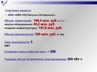 Объем  инвестиций:   196,8 млн. руб.  в т.ч.:  закупка оборудования:  49,2 млн. руб.   создание инфраструктуры:  147,6 млн. руб.   Участники проекта:   ООО «ОЙО-ГЕО Импульс Интернэшнл» Срок окупаемости:   5 лет Создание новых рабочих мест:   ~  250 Годовой объем потребления электроэнергии:   800 кВт.ч Объем производства:   300 млн. руб.   в год. 