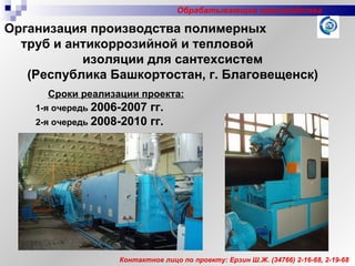 Сроки реализации проекта:   1-я очередь   2006-2007 гг.   2-я очередь   2008-2010   гг.  Контактное лицо по проекту: Ерзин Ш.Ж. (34766) 2-16-68, 2-19-68 Организация производства полимерных  труб и антикоррозийной и тепловой  изоляции для сантехсистем (Республика Башкортостан, г. Благовещенск) Обрабатывающие производства 