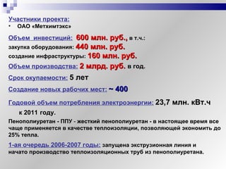 Объем  инвестиций:   600 млн. руб.,   в т.ч.:  закупка оборудования:  440 млн. руб. создание инфраструктуры:  160 млн. руб. Участники проекта:   ОАО «Метхимтэкс»  Срок окупаемости:   5 лет Пенополиуретан - ППУ  -  жесткий пенополиуретан - в настоящее время все чаще применяется в качестве теплоизоляции, позволяющей экономить до 25% тепла.  Создание новых рабочих мест:   ~  400 Годовой объем потребления электроэнергии:   23,7 млн. кВт.ч  к 2011   году. Объем производства:   2 млрд. руб.   в год. 1-ая очередь 2006-2007 годы:   запущена экструзионная линия и начато производство теплоизоляционных труб из пенополиуретана. 