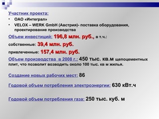 Участник проекта:   ОАО «Интеграл» VELOX – WERK Gmb H ( Австрия ) - поставка оборудования, проектирование производства Объем инвестиций:   196,8 млн. руб.,  в т.ч.: собственные:   39,4 млн. руб. привлеченные:   157,4 млн. руб. Объем производства  в 2008 г.:   450  тыс. кв.м  щепоцементных плит, что позволит возводить около 100 тыс. кв м жилья. Годовой объем потребления газа:   250 тыс. куб. м Создание новых рабочих мест:   86 Годовой объем потребления электроэнергии:   630 кВт.ч 