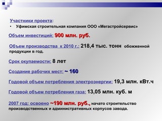 Участники проекта :   Уфимская строительная компания ООО «Мегастройсервис» Объем инвестиций:   900 млн. руб. Объем производства  к 2010 г.:   218,4 тыс. тонн  обожженной продукции в год. Срок окупаемости:   8 лет Создание рабочих мест:   ~  160 Годовой объем потребления электроэнергии:   19,3 млн. кВт.ч  Годовой объем потребления газа:   13,05 млн. куб. м 2007 год: освоено   ~190  млн. руб. ,  начато строительство производственных и административных корпусов завода. 