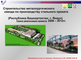 Строительство металлургического  завода по производству стального проката  (Республика Башкортостан, г. Янаул)   Сроки реализации проекта :   2008 – 20 1 2гг. Контактное лицо по проекту: Полянский А.М.  (34 368 )  9-85-42 Обрабатывающие производства 