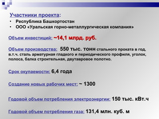 Участники проекта :   Республика Башкортостан  ООО «Уральская горно-металлургическая компания» Объем инвестиций:   ~ 14,1 млрд. руб. Объем производства:   550 тыс. тонн   стального проката в год, в.т.ч. сталь арматурная гладкого и периодического профиля, уголок, полоса, балка строительная, двутавровое полотно. Срок окупаемости:   6 , 4  года Создание новых рабочих мест:   ~  1300 Годовой объем потребления электроэнергии:   150 тыс. кВт.ч Годовой объем потребления газа:   131,4 млн. куб. м 