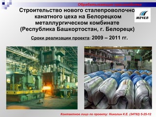 Строительство нового сталепроволочно-канатного цеха на Белорецком металлургическом комбинате  (Республика Башкортостан, г. Белорецк)   Сроки реализации проекта :   2009 – 20 1 1 гг. Контактное лицо по проекту: Николин К.Е.  (34 792 )  5-25-12 Обрабатывающие производства 