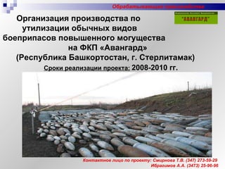 Организация производства по  утилизации обычных видов  боеприпасов повышенного могущества  на ФКП «Авангард» (Республика Башкортостан, г. Стерлитамак) Контактное лицо по проекту: Смирнова Т.В.  (347)  273-59-29 Ибрагимов А.А. (3473) 25-96-96 Сроки реализации проекта:   2008-2010 гг. Обрабатывающие производства 