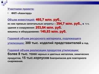 Участники проекта: ФКП «Авангард» Объем инвестиций:   465,7 млн. руб., из них прямые капитальные затраты   –   394,7 млн. руб.,  в  т.ч. здания и сооружения:   253,84 млн. руб. машины и оборудование:   140,83 млн. руб. Годовой объем ресурсного материала, подлежащего утилизации:   300 тыс. изделий представителей   в год. Годовой объем реализации продуктов утилизации:   более 8 тыс. тонн  черных и цветных металлов, химических продуктов,  15 тыс.корпусов  боеприпасов для повторного снаряжения. 