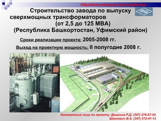 Строительство завода по выпуску сверхмощных трансформаторов  (от 2,5 до 125 МВА) (Республика Башкортостан, Уфимский район) Сроки реализации проекта:   2005-2008 гг. Выход на проектную мощность:   II  полугодие 2008 г. Контактные лица по проекту: Дашкина Р.Д.  (347)  276-67-54 Шахнович В.А. (347) 272-47-13 Обрабатывающие производства 