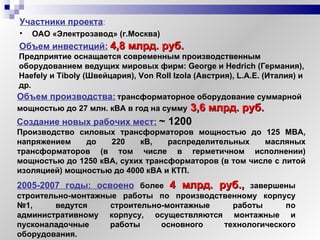 Объем производства:   трансформаторное оборудование суммарной мощностью до 27 млн. кВА в год   на сумму   3,6 млрд. руб.   Участники проекта :  ОАО «Электрозавод» (г.Москва) Производство силовых трансформаторов мощностью до 125 МВА, напряжением до 220 кВ, распределительных масляных трансформаторов (в том числе в герметичном исполнении) мощностью до 1250 кВА, сухих трансформаторов (в том числе с литой изоляцией) мощностью до 4000 кВА и КТП.  Объем инвестиций:   4,8 млрд. руб. Предприятие оснащается современным производственным оборудованием ведущих мировых фирм: George и Hedrich (Германия), Haefely и Tiboly (Швейцария), Von Roll Izola (Австрия), L.A.E. (Италия) и др.   Создание новых рабочих мест:   ~  1200 2005-2007 годы: освоено   более  4 млрд. руб.,   завершены строительно-монтажные работы по производственному корпусу №1, ведутся строительно-монтажные работы по   административному корпусу, осуществляются монтажные и пусконаладочные работы основного технологического оборудования. 
