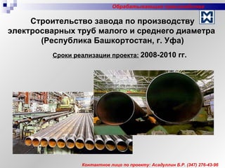 Сроки реализации проекта:   2008-2010 гг. Контактное лицо по проекту: Асадуллин Б.Р.  (347)  276-43-96 Строительство завода по производству электросварных труб малого и среднего диаметра  (Республика Башкортостан, г. Уфа) Обрабатывающие производства 