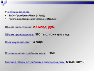 Объем  инвестиций:   2,6   млрд. руб.  Участники проекта:   ЗАО «ПромТрансМаш» (г.Уфа);  группа компаний «Марчегалья» (Италия) Создание новых рабочих мест:   ~  150 Годовой объем потребления электроэнергии:   5 тыс. кВт.ч Срок окупаемости:   ~  3 года Объем производства:   500 тыс. тонн   труб в год. 