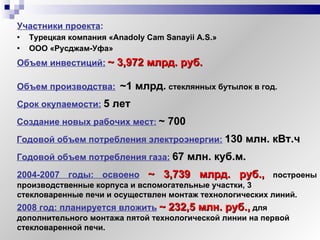Участники проекта :   Турецкая компания « Anadoly Cam Sanayii A . S .» ООО «Русджам-Уфа» Объем инвестиций:   ~  3,972 млрд. руб. Объем производства:   ~1  млрд .   стеклянных бутылок   в год. Создание новых рабочих мест :   ~  700 Срок окупаемости:   5 лет   Годовой объем потребления электроэнергии:   130 млн. кВт.ч Годовой объем потребления газа:   67 млн. куб.м. 2004-2007 годы: освоено   ~  3,739 млрд. руб.,  построены производственные корпуса и вспомогательные участки, 3  стекловаренные печи и осуществлен монтаж технологических линий. 2008 год: планируется вложить   ~  232,5 млн. руб.,  для дополнительного монтажа пятой технологической линии на первой стекловаренной печи. 