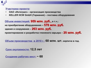 Участники проекта :   ОАО «Интеграл» - организация производства KELLER HCW GmbH   (Германия) – поставка оборудования Объем инвестиций:   959 млн. руб.,  в т.ч.:  на приобретение оборудования  –   578 млн. руб.   здания и сооружения –   263 млн. руб. проектирование и разработка глиняного карьера –   20 млн. руб. Объем производства  в 2010 г.:   60 млн .  шт.   кирпича в год. Срок окупаемости:   12,5 лет Создание рабочих мест:   ~  60 
