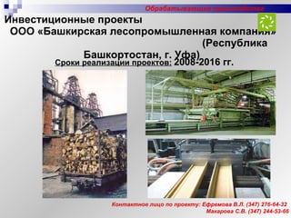 Инвестиционные проекты  ООО «Башкирская лесопромышленная компания»  (Республика Башкортостан, г. Уфа) Контактное лицо по проекту: Ефремова В.Л.  (347)  276-64-32 Макарова С.В. (347) 244-53-66 Сроки реализации проектов:   2008-2016 гг. Обрабатывающие производства 
