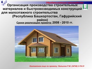 Организация производства строительных материалов и быстровозводимых конструкций для малоэтажного строительства  (Республика Башкортостан, Гафурийский район) Сроки реализации проекта:   2008 - 2010 гг. Контактное лицо по проекту: Латыпов Р.М. (34740) 2-78-31 Обрабатывающие производства 