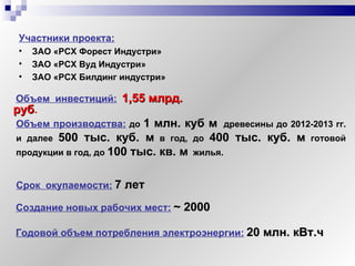 Участники проекта:   ЗАО «РСХ Форест Индустри» ЗАО «РСХ Вуд Индустри» ЗАО «РСХ Билдинг индустри» Срок  окупаемости:   7 лет   Создание новых рабочих мест:   ~  2000   Годовой объем потребления электроэнергии:   20 млн. кВт.ч Объем производства:   до  1 млн. куб м   древесины до 2012-2013 гг. и далее  500 тыс. куб. м   в год, до  400 тыс. куб. м   готовой продукции в год, до  100 тыс. кв. м   жилья.  Объем  инвестиций:   1,55 млрд. руб .   