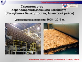 Строительство  деревообрабатывающего комбината   (Республика Башкортостан, Аскинский район) Сроки реализации проекта:   2008 - 2012 гг. Контактное лицо по проекту: Гильфанов Ф.К. (34731) 2-88-28 Обрабатывающие производства 