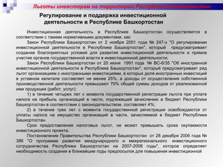 Льготы инвесторам на территории Республики Башкортостан Инвестиционная деятельность в Республике Башкортостан осуществляется в соответствии с такими нормативными документами, как: Закон Республики Башкортостан от 2 ноября 2001 года № 247-з "О регулировании инвестиционной деятельности в Республике Башкортостан", который  предусматривает создание благоприятных условий для развития инвестиционной деятельности и прямое участие органов государственной власти в инвестиционной деятельности; Закон Республики Башкортостан от 20 июня  1991 года  № ВС-6/35 "Об иностранной инвестиционной деятельности в Республике Башкортостан", который предусматривает ряд льгот организациям с иностранными инвестициями, в которых доля иностранных инвестиций в уставном капитале составляет не менее 25%, а доходы от осуществления собственной производственной деятельности превышают 70% общей суммы доходов от реализованной ими продукции (работ, услуг): 1) в течение четырех лет с момента государственной регистрации льгота при уплате налога на прибыль организаций в части, подлежащей зачислению в бюджет Республики Башкортостан в соответствии с законодательством, составляет 4%; 2) в течение трех лет с момента государственной регистрации освобождаются от уплаты налога на имущество организаций в части, зачисляемой в бюджет Республики Башкортостан.  Срок предоставления налоговых льгот, не может превышать срока окупаемости инвестиционного проекта. Постановление Правительства Республики Башкортостан  от 28 декабря 2006 года № 386 "О программе развития международного и межрегионального  инвестиционного сотрудничества Республики Башкортостан на 2007-2008 годы", которое определяет необходимость создания в ближайшие годы предпосылок для повышения инвестиционной Регулирование и поддержка инвестиционной  деятельности в Республике Башкортостан 