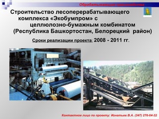 Строительство лесоперерабатывающего  комплекса «Экобумпром» с  целлюлозно-бумажным комбинатом (Республика Башкортостан, Белорецкий  район) Сроки реализации проекта :   2008 - 2011 гг . Контактное лицо по проекту: Игнатьев В.А.  (347)  276-64-32 Обрабатывающие производства 