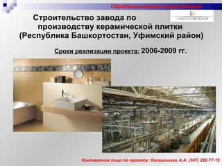 Строительство завода по  производству керамической плитки  (Республика Башкортостан, Уфимский район) Сроки реализации проекта:   2006-2009 гг. Контактное лицо по проекту: Калашников А.А. (347) 292-77-15 Обрабатывающие производства 