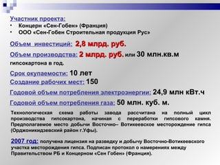 Объем  инвестиций:   2, 8  млрд. руб. Объем производства:   2 млрд. руб.   или   30 млн.кв.м  гипсокартона в год. Участник проекта:   Концерн «Сен-Гобен» (Франция) ООО «Сен-Гобен Строительная продукция Рус» Технологическая схема работы завода рассчитана на полный цикл производства гипсокартона, начиная с переработки гипсового камня. Предполагаемое место добычи Восточно– Вотикеевское месторождение гипса (Орджоникидзевский район г.Уфы). Создание рабочих мест:   150  Срок окупаемости:   10 лет Годовой объем потребления электроэнергии:   24,9 млн кВт.ч Годовой объем потребления газа:   50 млн. куб. м. 2007 год:   получена лицензия на разведку и добычу Восточно-Вотикеевского  участка месторождения гипса. Подписан протокол о намерениях между Правительством РБ и Концерном «Сен Гобен» (Франция). 