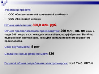 Объем предполагаемого производства:   260 млн. кв. дм  кожи в год (к 2011 году), в т.ч. кожа для верха обуви, полуфабрикаты Вет-блю, подошвенная жесткая кожа, кожа для кожгалантерейного и швейного производства. Участники проекта:   ООО «Стерлитамакский кожевенный комбинат»   ООО «Фининвест Сервис»   Объем инвестиций:   300,8 млн. руб. Срок окупаемости:   5 лет Годовой объем потребления электроэнергии:   3,23 тыс. кВт.ч Создание новых рабочих мест:   526 