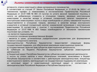 Льготы инвесторам на территории Республики Башкортостан активности, отдачи инвестиций в сфере материального производства. В соответствии со статьей 37 Закона Российской Федерации от 21.05.93 № 5003-1 «О таможенном тарифе» (с изменениями) и постановлением Правительства Российской Федерации от 23.07.1996 № 883 «О льготах по уплате ввозной таможенной пошлины и налога на добавленную стоимость в отношении товаров, ввозимых иностранными инвесторами в качестве вклада в уставный (складочный) капитал предприятий с иностранными инвестициями» льготы в виде освобождения от уплаты таможенной пошлины предоставляются в отношении товаров, ввозимых в качестве вклада иностранного учредителя в уставный (складочный) капитал коммерческой организации с иностранными инвестициями. В соответствии с пунктом 1 постановления Правительства Российской Федерации от 23.07.1996 N 883 товары освобождаются от обложения таможенными пошлинами при условиях, что: - не являются подакцизными; - относятся к основным производственным фондам;  - ввозятся в сроки, установленные учредительными документами для формирования уставного (складочного) капитала. Законодательство Республики Башкортостан предоставляет следующие формы государственной поддержки, для обеспечения реализации инвестиционных проектов: а) государственные гарантии прав субъектов инвестиционной деятельности; б) субвенции из бюджета Республики Башкортостан субъектам инвестиционной деятельности; в) бюджетный кредит Республики Башкортостан субъектам инвестиционной деятельности; г) льготы по уплате налогов и иных обязательных платежей, зачисляемых в бюджет Республики Башкортостан в соответствии с действующим законодательством, инициатору инвестиционного проекта, претендующего на государственную поддержку его реализации; д) налоговый кредит и инвестиционный налоговый кредит в соответствии с законодательством Российской Федерации и Республики Башкортостан; 