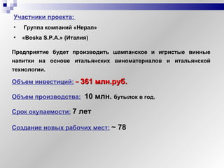 Участники   проекта:   Группа компаний «Нерал»   « Boska S . P . A .» (Италия) Объем инвестиций:   ~   361 млн.руб. Создание новых рабочих мест:   ~  78 Объем производства:   10 млн.  бутылок в год. Срок окупаемости:   7 лет Предприятие будет производить шампанское и игристые винные напитки на основе итальянских виноматериалов и итальянской технологии.   