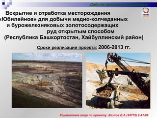 Вскрытие и отработка месторождения  «Юбилейное» для добычи медно-колчеданных  и бурожелезняковых золотосодержащих  руд открытым способом  (Республика Башкортостан, Хайбуллинский район) Сроки реализации проекта:   2006-2013 гг. Контактное лицо по проекту: Козлов В.А  (347 75 )  2-41-99 Добыча полезных ископаемых 