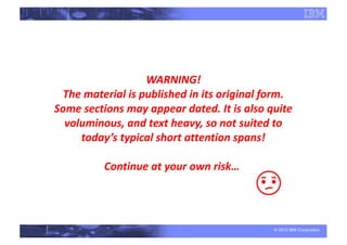 © 2012 IBM Corporation
WARNING!
The material is published in its original form.
Some sections may appear dated. It is also quite
voluminous, and text heavy, so not suited to
today’s typical short attention spans!
Continue at your own risk…
 