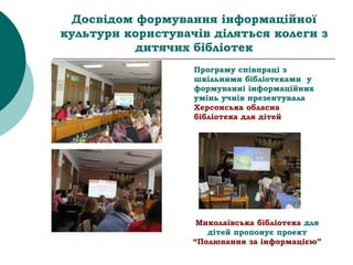 Досвідом формування інформаційної
культури користувачів діляться колеги з
дитячих бібліотек
Програму співпраці з
шкільними бібліотеками у
формуванні інформаційних
умінь учнів презентувала
Херсонська обласна
бібліотека для дітей
Миколаївська бібліотека для
дітей пропонує проект
“Полювання за інформацією”
 