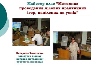 Майстер клас ”Методика
проведення ділових практичних
ігор, націлених на успіх”
Катерина Тимченко,
завідувач відділу
науково-методичної
роботи та інновацій
 