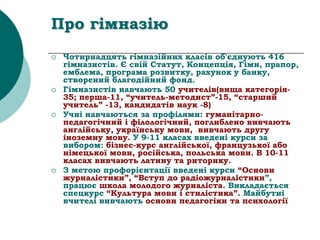 Про гімназію
 Чотирнадцять гімназійних класів об'єднують 416
гімназистів. Є свій Статут, Концепція, Гімн, прапор,
емблема, програма розвитку, рахунок у банку,
створений благодійний фонд.
 Гімназистів навчають 50 учителів(вища категорія-
35; перша-11, “учитель-методист”-15, “старший
учитель” -13, кандидатів наук -8)
 Учні навчаються за профілями: гуманітарно-
педагогічний і філологічний, поглиблено вивчають
англійську, українську мови, вивчають другу
іноземну мову. У 9-11 класах введені курси за
вибором: бізнес-курс англійської, французької або
німецької мови, російська, польська мови. В 10-11
класах вивчають латину та риторику.
 З метою профорієнтації введені курси “Основи
журналістики”, “Вступ до радіожурналістики”,
працює школа молодого журналіста. Викладається
спецкурс “Культура мови і стилістика”. Майбутні
вчителі вивчають основи педагогіки та психології
 
