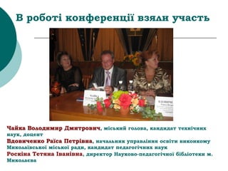 В роботі конференції взяли участь
Чайка Володимир Дмитрович, міський голова, кандидат технічних
наук, доцент
Вдовиченко Раїса Петрівна, начальник управління освіти виконкому
Миколаївської міської ради, кандидат педагогічних наук
Роскіна Тетяна Іванівна, директор Науково-педагогічної бібліотеки м.
Миколаєва
 