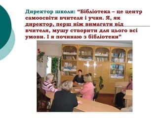 Директор школи: “Бібліотека – це центр
самоосвіти вчителя і учня. Я, як
директор, перш ніж вимагати від
вчителя, мушу створити для цього всі
умови. І я починаю з бібліотеки”
 