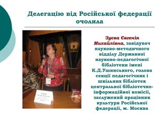 Делегацію від Російської федерації
очолила
Зуєва Євгенія
Михайлівна, завідувач
науково-методичного
відділу Державної
науково-педагогічної
бібліотеки імені
К.Д.Ушинського, голова
секції педагогічних і
шкільних бібліотек
центральної бібліотечно-
інформаційної комісії,
заслужений працівник
культури Російської
федерації, м. Москва
 