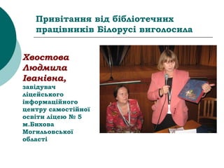 Привітання від бібліотечних
працівників Білорусі виголосила
Хвостова
Людмила
Іванівна,
завідувач
ліцейського
інформаційного
центру самостійної
освіти ліцею № 5
м.Бихова
Могильовської
області
 