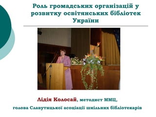 Роль громадських організацій у
розвитку освітянських бібліотек
України
Лідія Колосай, методист ММЦ,
голова Славутицької асоціації шкільних бібліотекарів
 