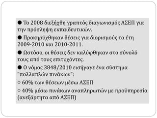 ● Το 2008 διεξήχθη γραπτός διαγωνισμός ΑΣΕΠ για
την πρόσληψη εκπαιδευτικών.
● Προκηρύχθηκαν θέσεις για διορισμούς τα έτη
2009-2010 και 2010-2011.
● Ωστόσο, οι θέσεις δεν καλύφθηκαν στο σύνολό
τους από τους επιτυχόντες.
● Ο νόμος 3848/2010 εισήγαγε ένα σύστημα
"πολλαπλών πινάκων":
○ 60% των θέσεων μέσω ΑΣΕΠ
○ 40% μέσω πινάκων αναπληρωτών με προϋπηρεσία
(ανεξάρτητα από ΑΣΕΠ)
 