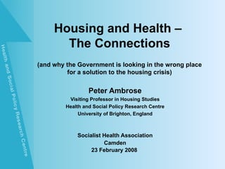 Housing and Health –
       The Connections
(and why the Government is looking in the wrong place
         for a solution to the housing crisis)


                  Peter Ambrose
          Visiting Professor in Housing Studies
         Health and Social Policy Research Centre
              University of Brighton, England



             Socialist Health Association
                       Camden
                  23 February 2008
 