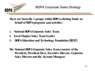 BDPA Corporate Sales Strategy   There are basically 3 groups within BDPA soliciting funds on behalf of BDPA programs and activities:  1.  National BDPA Corporate Sales Team  2.  Local Chapter Sales Team Leader  BDPA Education and Technology Foundation (BETF) The National BDPA Corporate Sales Team consists of the President, President Elect, Executive Director, Corporate Sales Director and the Account Managers  